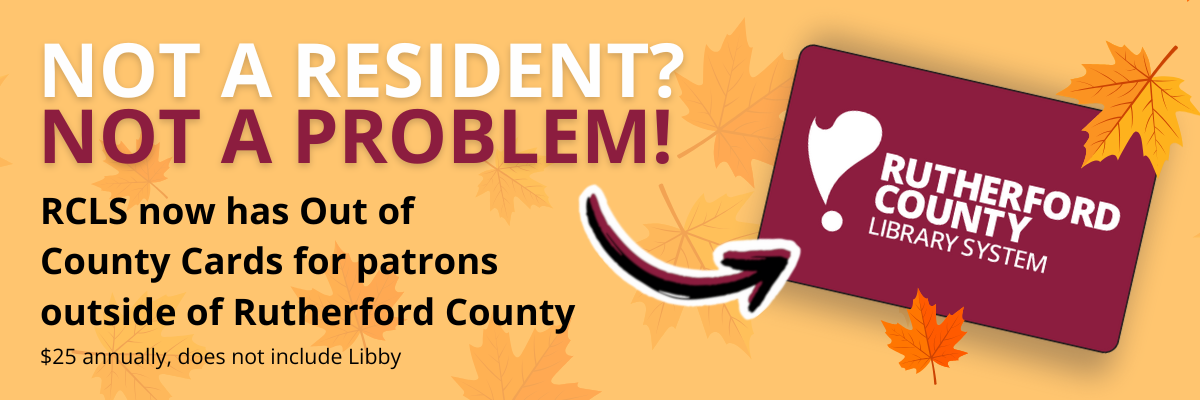 Not a resident? Not a problem! RCLS now has out of county cards for patrons outside of Rutherford County. $25 annually, does not include Libby. IMAGE: Maroon library card surrounded by fall leaves with an arrow pointing to it