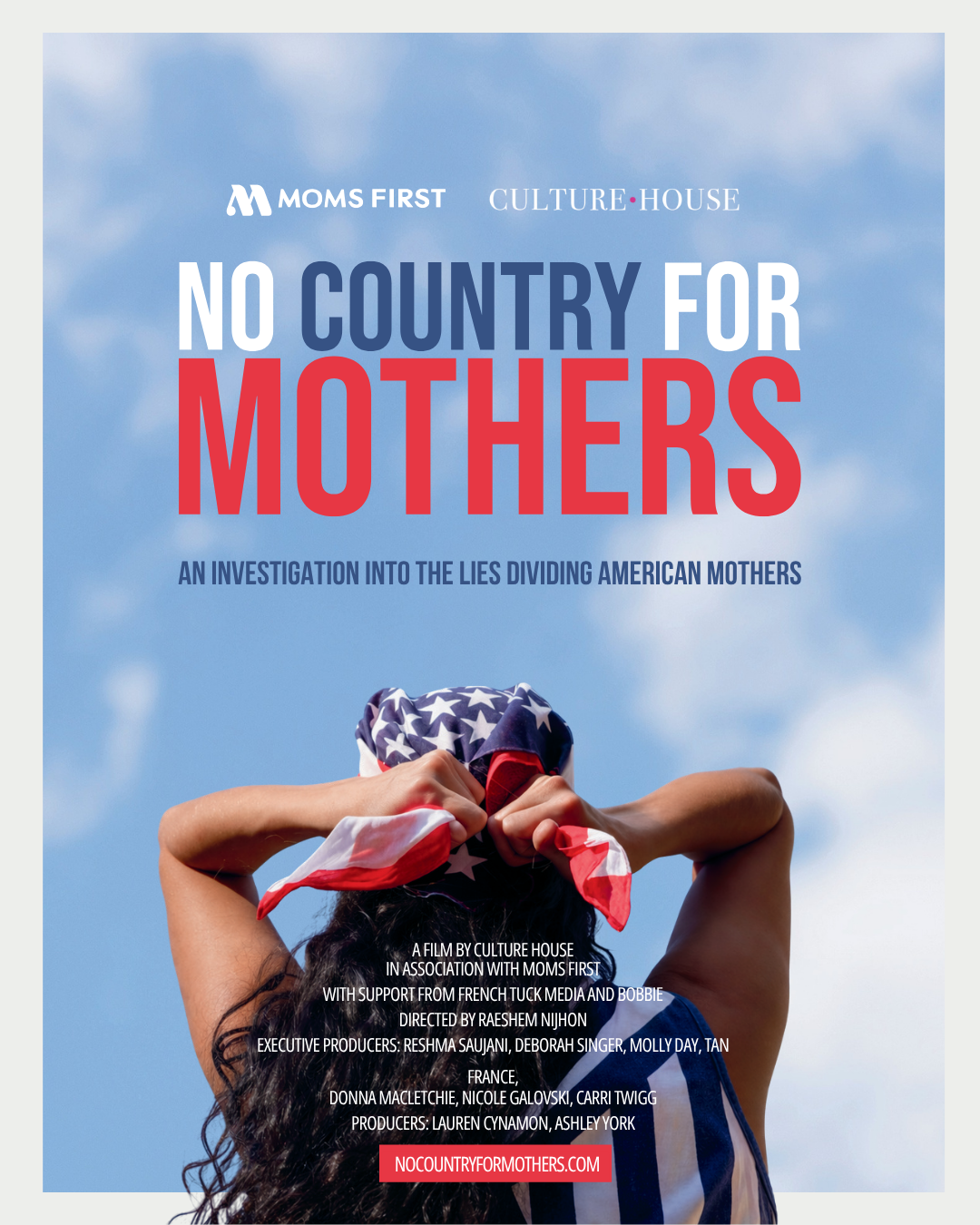 No Country for Mothers. An investigation into the lies dividing American mothers. A film by Culture House in association with Moms First. With support from French Tuck Media and Bobbie. Directed by Raeshem Nijhon. Executive Producers: Reshma Saujani, Deborah Singer, Molly Day, Tan France, Donna MacLetchie, Nicole Galovski, Carri Twigg. Producers: Lauren Cynamon, Ashley York. nocountryformothers.com Image: woman of color with long black, curly hair facing away from the camera. She is tying an American Flag patterned bandana around her head.